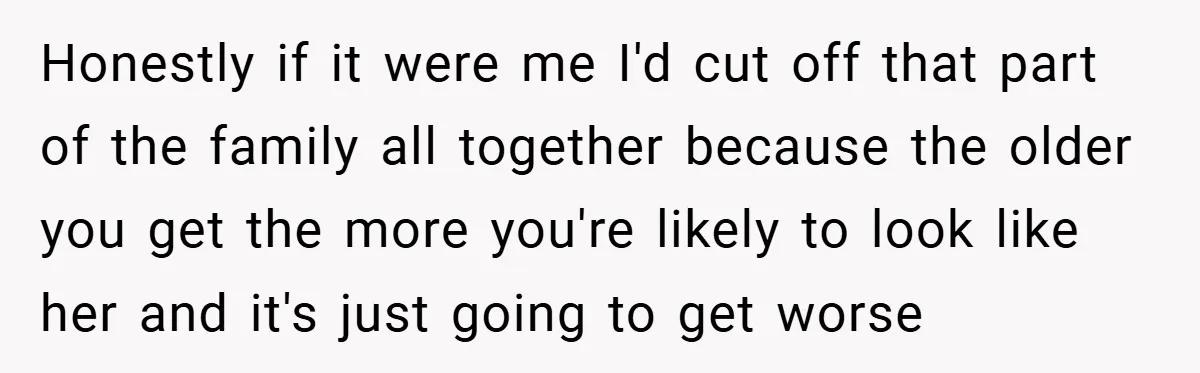 Honestly if it were me I'd cut off that part of the family all together because the older you get the more you're likely to look like her and it's...