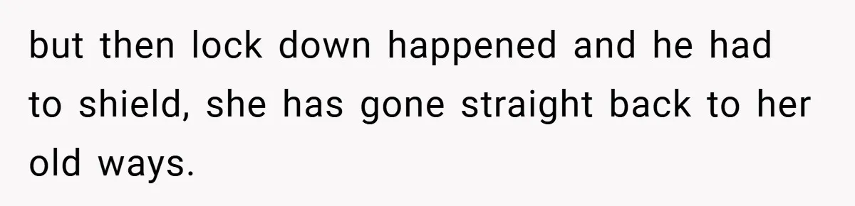 but then lock down happened and he had to shield, she has gone straight back to her old ways.