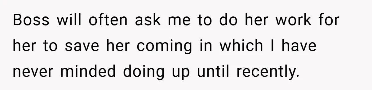 Boss will often ask me to do her work for her to save her coming in which I have never minded doing up until recently.