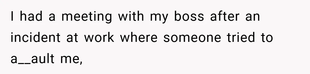 I had a meeting with my boss after an incident at work where someone tried to a__ault me,