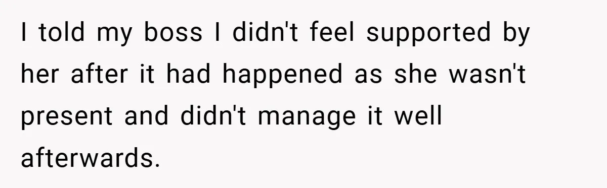 I told my boss I didn't feel supported by her after it had happened as she wasn't present and didn't manage it well afterwards.