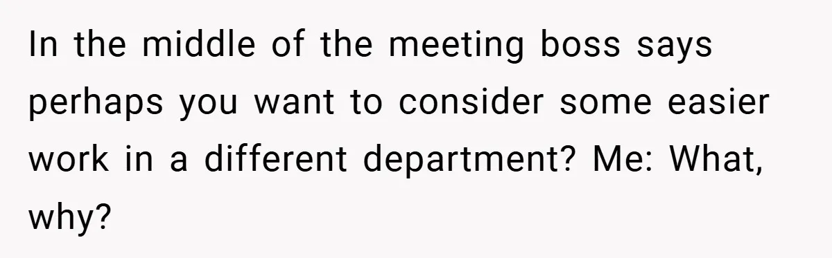In the middle of the meeting boss says perhaps you want to consider some easier work in a different department? Me: What, why?