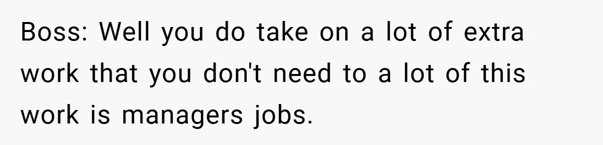 Boss: Well you do take on a lot of extra work that you don't need to a lot of this work is managers jobs.