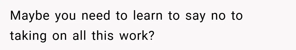 Maybe you need to learn to say no to taking on all this work?
