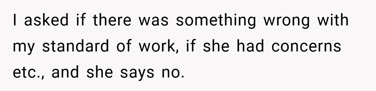 I asked if there was something wrong with my standard of work, if she had concerns etc., and she says no.