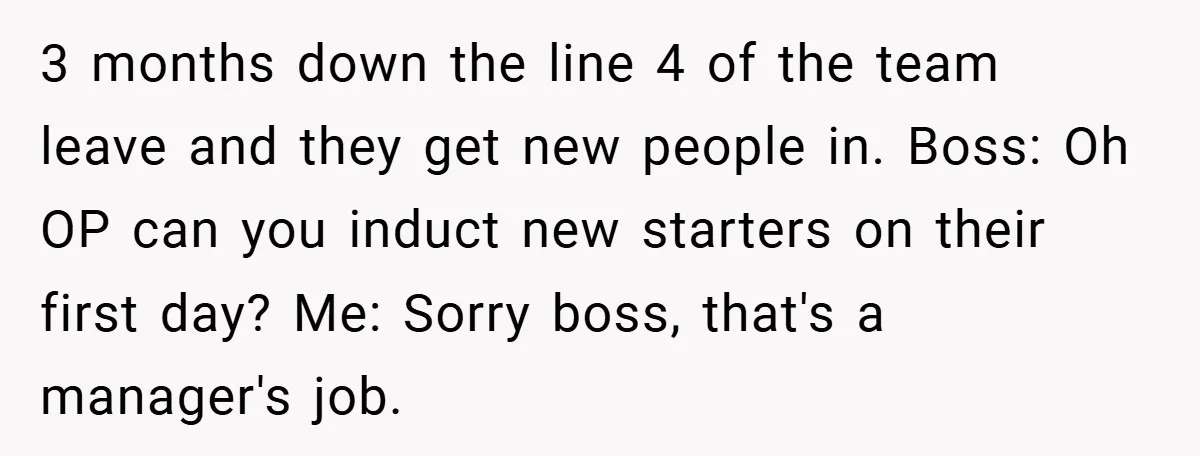 3 months down the line 4 of the team leave and they get new people in. Boss: Oh OP can you induct new starters on their first day? Me: Sorry...