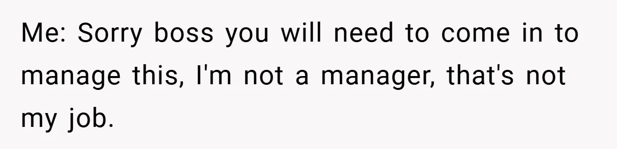 Me: Sorry boss you will need to come in to manage this, I'm not a manager, that's not my job.