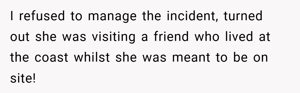 I refused to manage the incident, turned out she was visiting a friend who lived at the coast whilst she was meant to be on site!