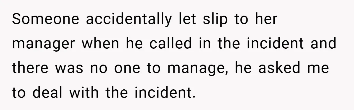 Someone accidentally let slip to her manager when he called in the incident and there was no one to manage, he asked me to deal with the incident.