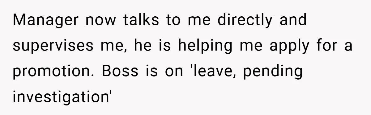Manager now talks to me directly and supervises me, he is helping me apply for a promotion. Boss is on 'leave, pending investigation'