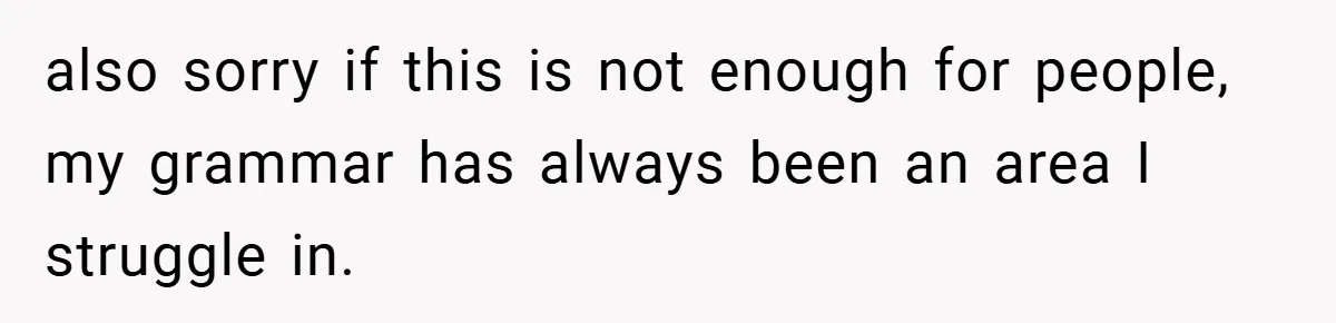 also sorry if this is not enough for people, my grammar has always been an area I struggle in.