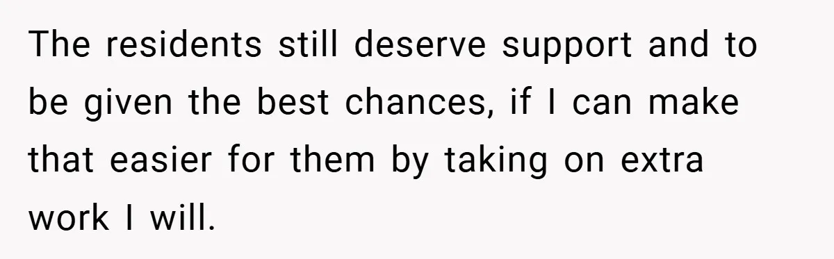 The residents still deserve support and to be given the best chances, if I can make that easier for them by taking on extra work I will.