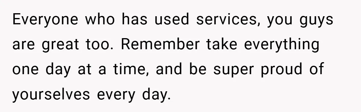 Everyone who has used services, you guys are great too. Remember take everything one day at a time, and be super proud of yourselves every day.