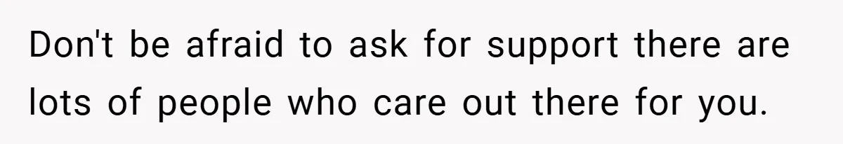 Don't be afraid to ask for support there are lots of people who care out there for you.