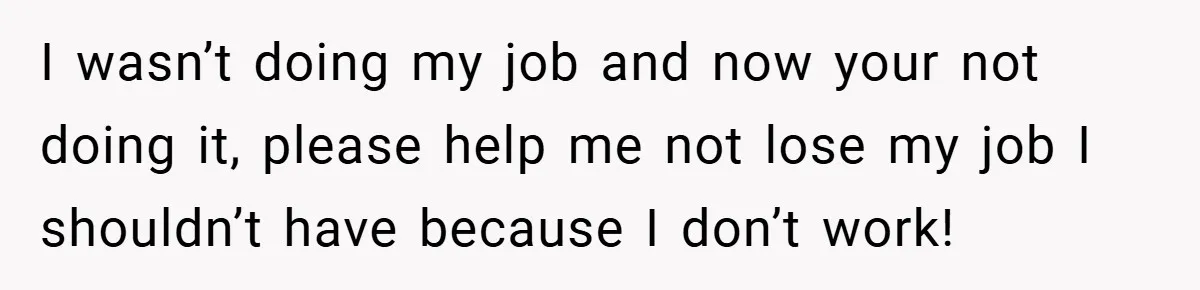 I wasn’t doing my job and now your not doing it, please help me not lose my job I shouldn’t have because I don’t work!