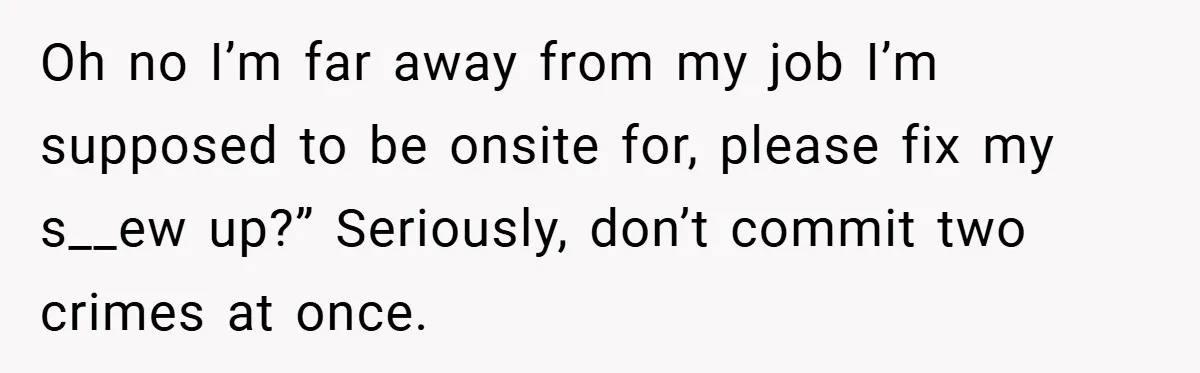 Oh no I’m far away from my job I’m supposed to be onsite for, please fix my s__ew up?” Seriously, don’t commit two crimes at once.