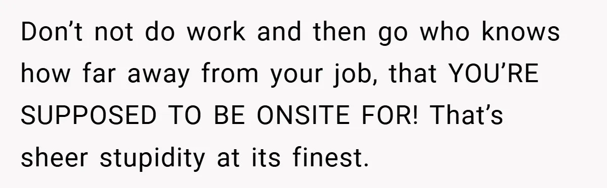Don’t not do work and then go who knows how far away from your job, that YOU’RE SUPPOSED TO BE ONSITE FOR! That’s sheer stupidity at its finest.