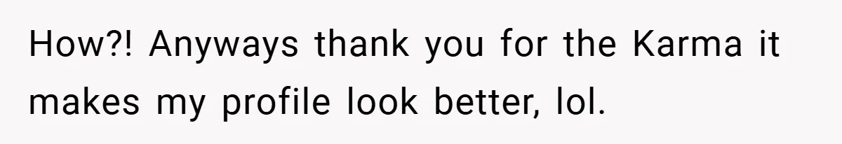 How?! Anyways thank you for the Karma it makes my profile look better, lol.