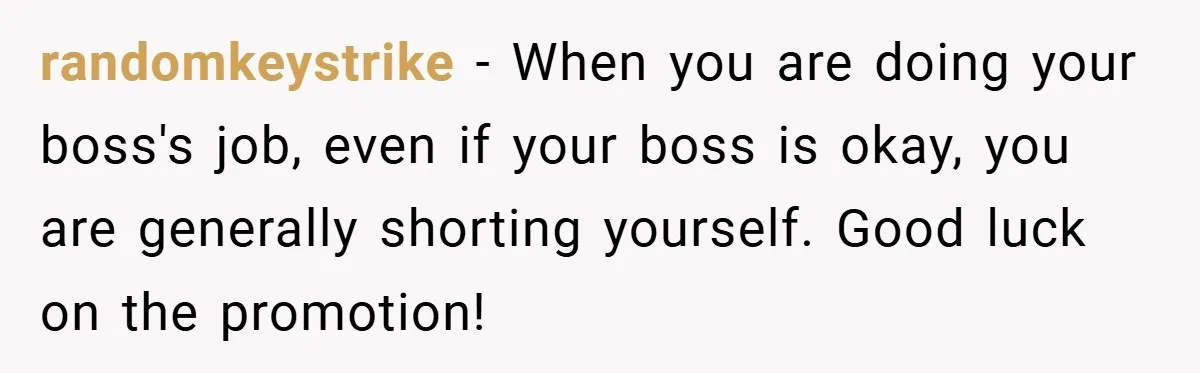 randomkeystrike − When you are doing your boss's job, even if your boss is okay, you are generally shorting yourself. Good luck on the promotion!