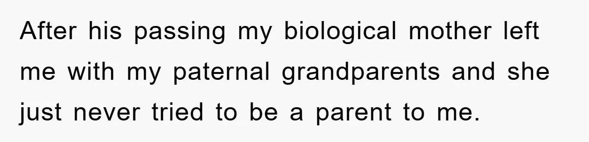 After his passing my biological mother left me with my paternal grandparents and she just never tried to be a parent to me.