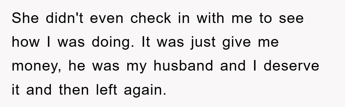 She didn't even check in with me to see how I was doing. It was just give me money, he was my husband and I deserve it and then left...