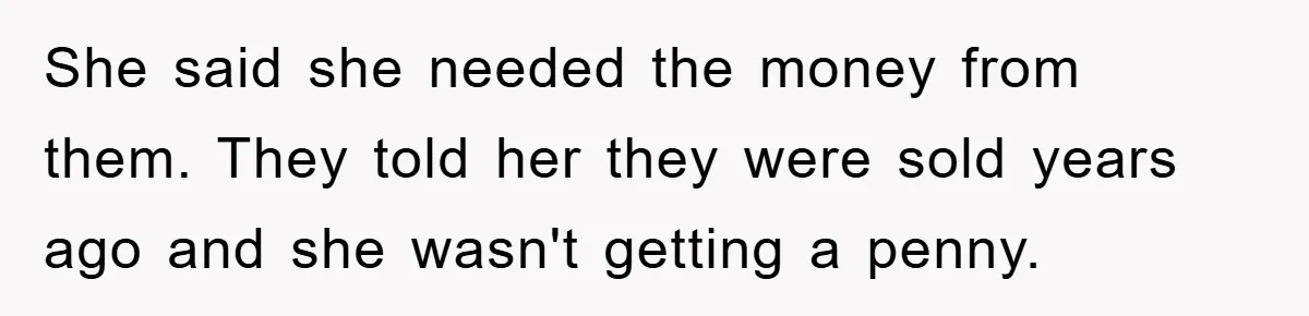 She said she needed the money from them. They told her they were sold years ago and she wasn't getting a penny.