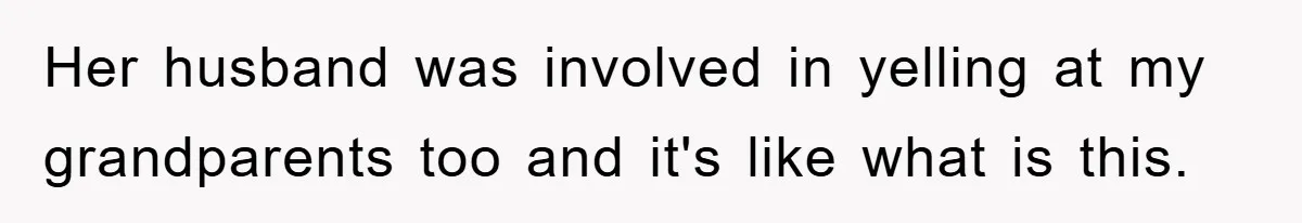 Her husband was involved in yelling at my grandparents too and it's like what is this.