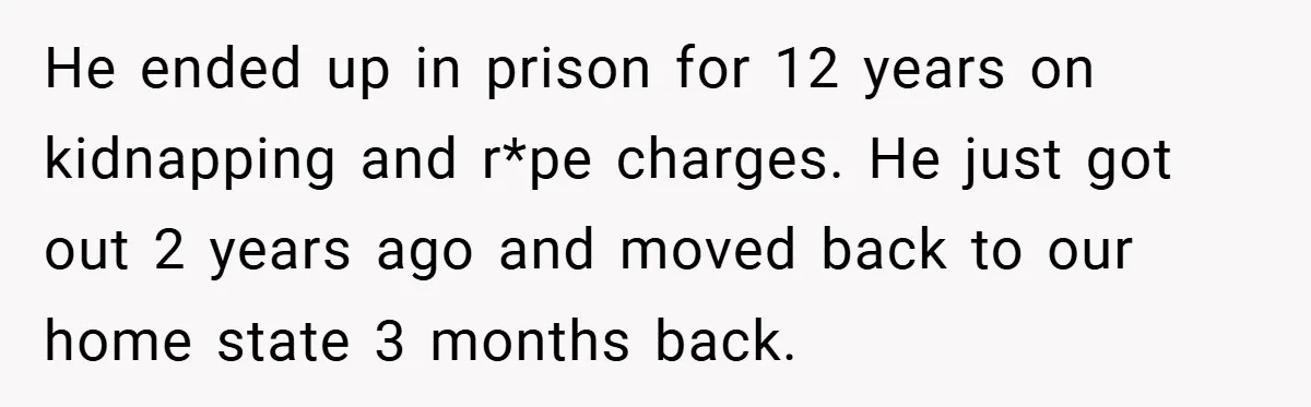He ended up in prison for 12 years on kidnapping and r*pe charges. He just got out 2 years ago and moved back to our home state 3 months back.