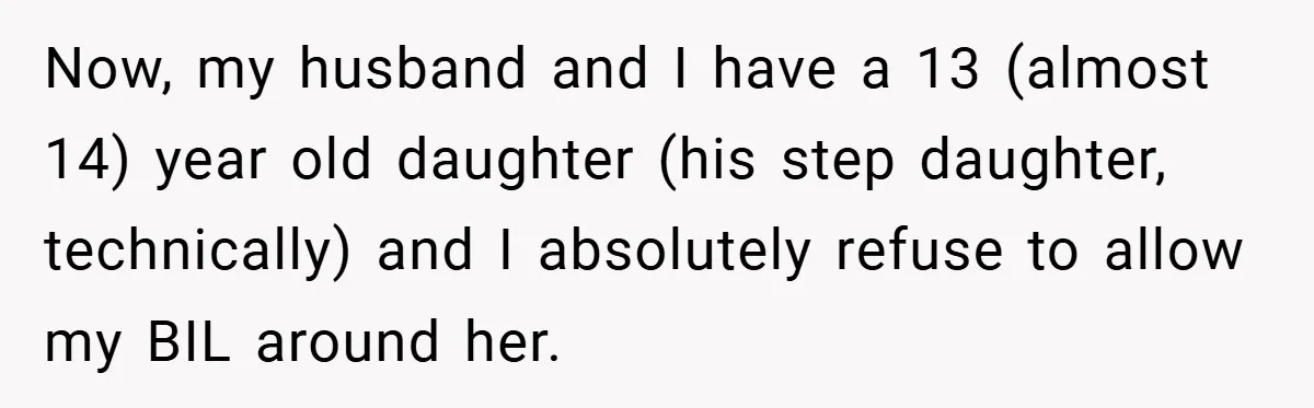 Now, my husband and I have a 13 (almost 14) year old daughter (his step daughter, technically) and I absolutely refuse to allow my BIL around her.