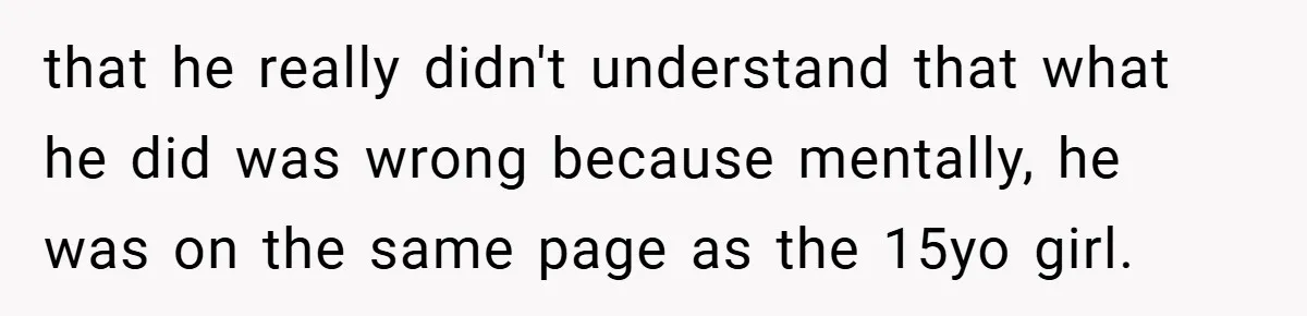 that he really didn't understand that what he did was wrong because mentally, he was on the same page as the 15yo girl.