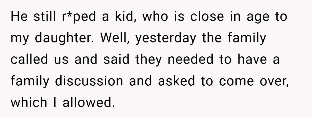 He still r*ped a kid, who is close in age to my daughter. Well, yesterday the family called us and said they needed to have a family discussion and asked...