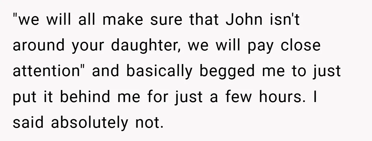 "we will all make sure that John isn't around your daughter, we will pay close attention" and basically begged me to just put it behind me for just a few...