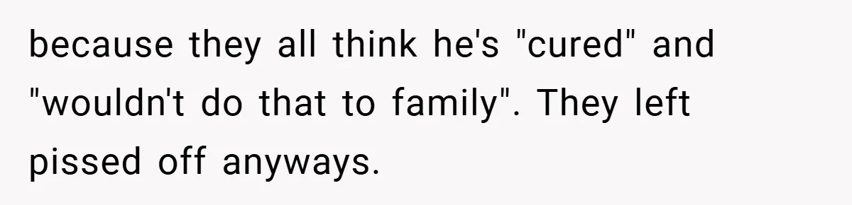 because they all think he's "cured" and "wouldn't do that to family". They left pissed off anyways.