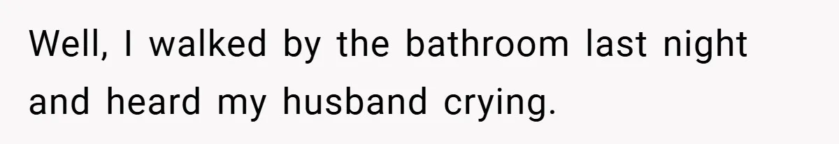 Well, I walked by the bathroom last night and heard my husband crying.