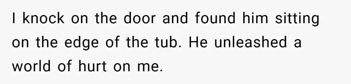 I knock on the door and found him sitting on the edge of the tub. He unleashed a world of hurt on me.
