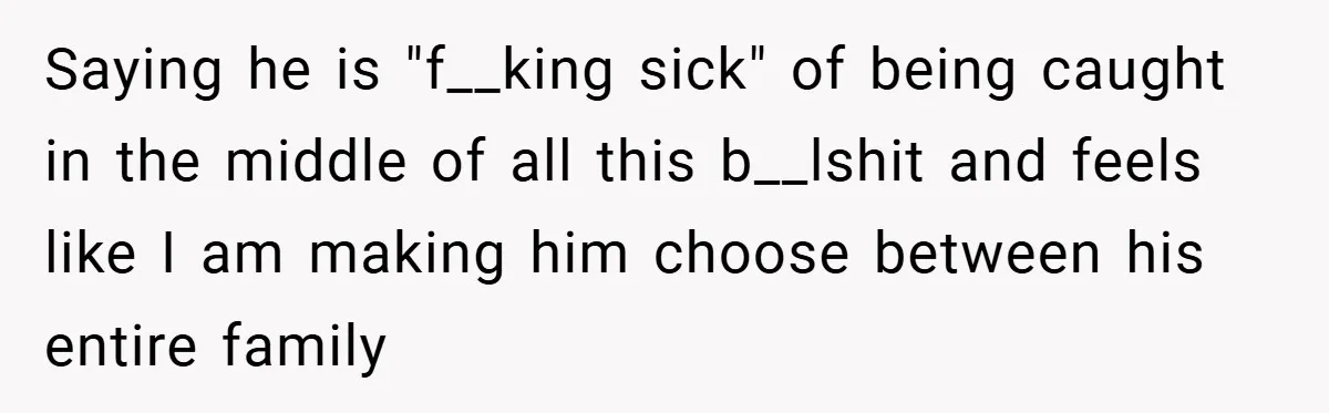 Saying he is "f__king sick" of being caught in the middle of all this b__lshit and feels like I am making him choose between his entire family