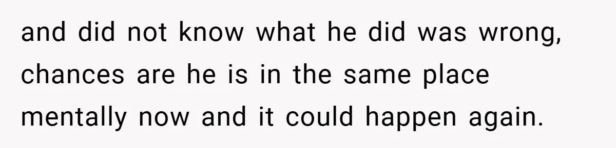and did not know what he did was wrong, chances are he is in the same place mentally now and it could happen again.