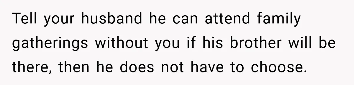 Tell your husband he can attend family gatherings without you if his brother will be there, then he does not have to choose.