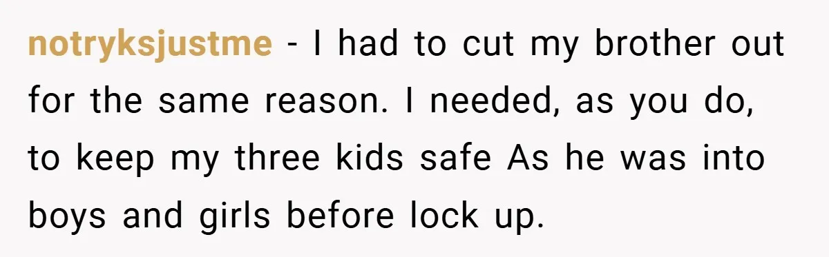 notryksjustme − I had to cut my brother out for the same reason. I needed, as you do, to keep my three kids safe As he was into boys and...