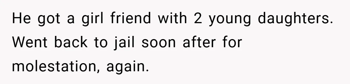 He got a girl friend with 2 young daughters. Went back to jail soon after for molestation, again.