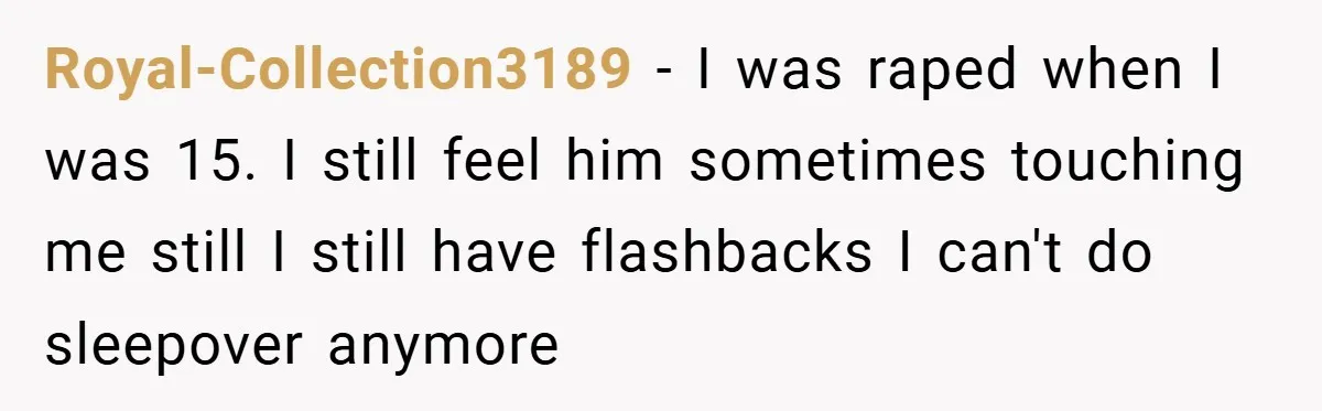 Royal-Collection3189 − I was raped when I was 15. I still feel him sometimes touching me still I still have flashbacks I can't do sleepover anymore