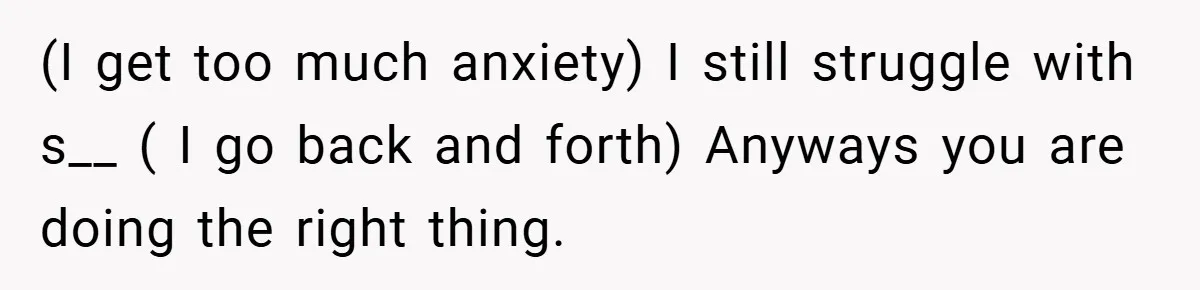 (I get too much anxiety) I still struggle with s__ ( I go back and forth) Anyways you are doing the right thing.