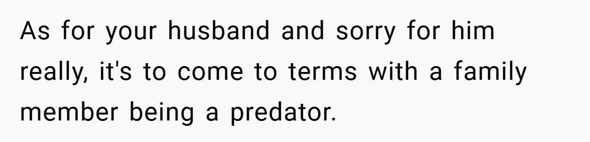As for your husband and sorry for him really, it's to come to terms with a family member being a predator.