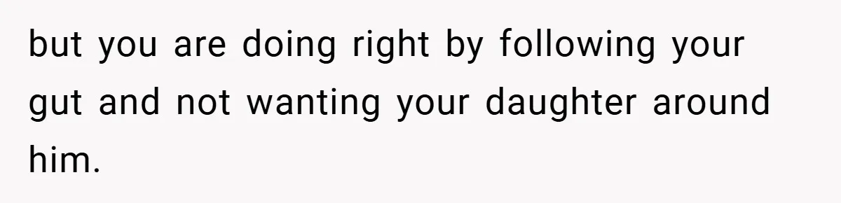 but you are doing right by following your gut and not wanting your daughter around him.