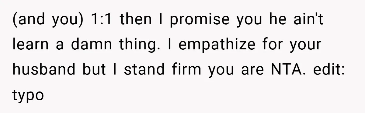 (and you) 1:1 then I promise you he ain't learn a damn thing. I empathize for your husband but I stand firm you are NTA. edit: typo