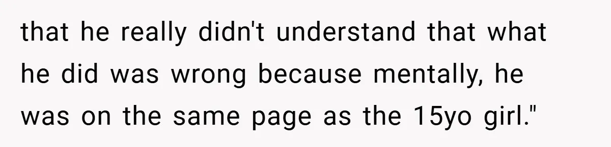 that he really didn't understand that what he did was wrong because mentally, he was on the same page as the 15yo girl."