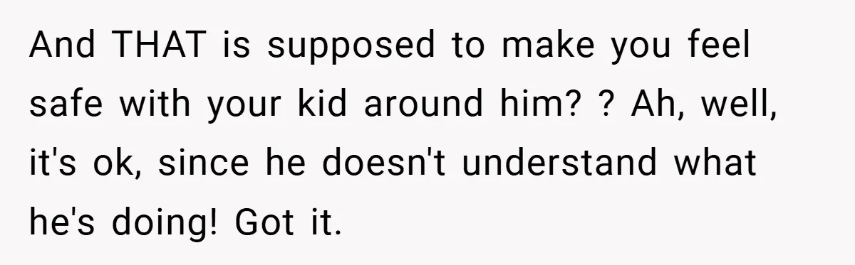 And THAT is supposed to make you feel safe with your kid around him? ? Ah, well, it's ok, since he doesn't understand what he's doing! Got it.