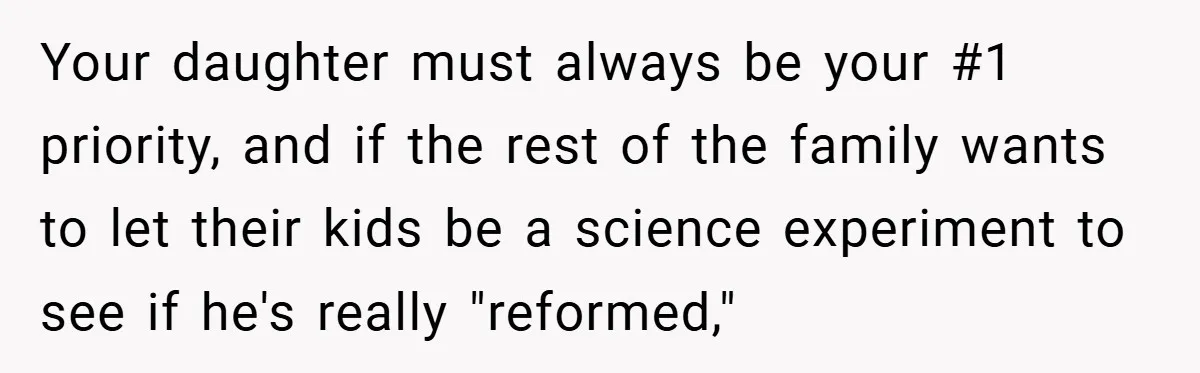 Your daughter must always be your #1 priority, and if the rest of the family wants to let their kids be a science experiment to see if he's really "reformed,"