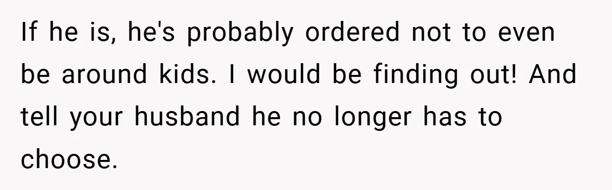 If he is, he's probably ordered not to even be around kids. I would be finding out! And tell your husband he no longer has to choose.