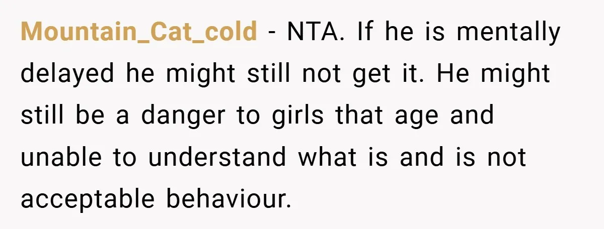 Mountain_Cat_cold − NTA. If he is mentally delayed he might still not get it. He might still be a danger to girls that age and unable to understand what is...